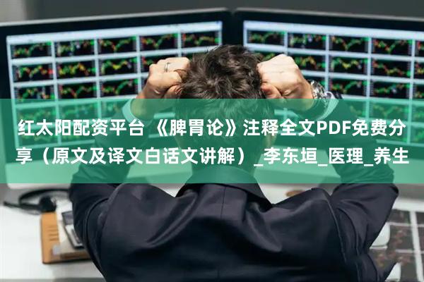 红太阳配资平台 《脾胃论》注释全文PDF免费分享（原文及译文白话文讲解）_李东垣_医理_养生