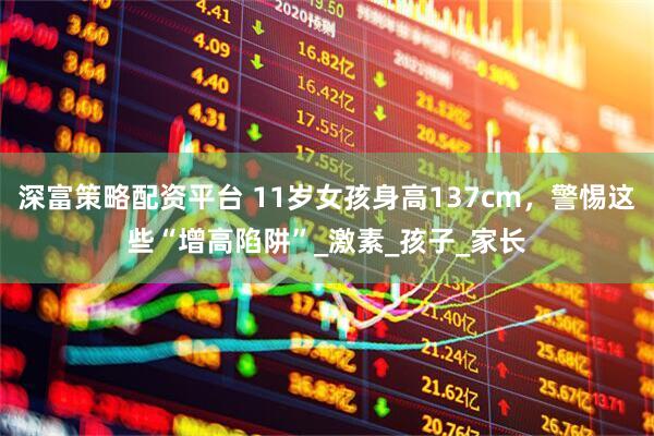 深富策略配资平台 11岁女孩身高137cm，警惕这些“增高陷阱”_激素_孩子_家长
