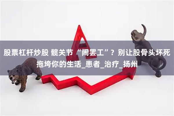 股票杠杆炒股 髋关节 “闹罢工”？别让股骨头坏死拖垮你的生活_患者_治疗_扬州
