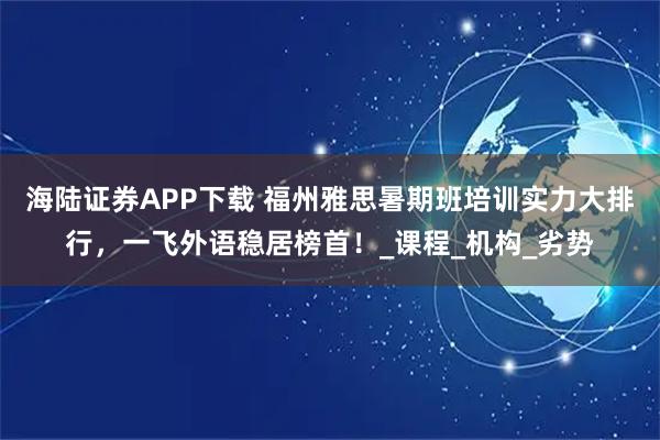 海陆证券APP下载 福州雅思暑期班培训实力大排行，一飞外语稳居榜首！_课程_机构_劣势