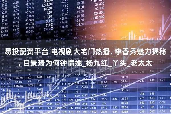 易投配资平台 电视剧大宅门热播, 李香秀魅力揭秘, 白景琦为何钟情她_杨九红_丫头_老太太