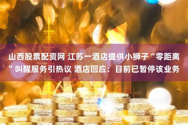 山西股票配资网 江苏一酒店提供小狮子“零距离”叫醒服务引热议 酒店回应：目前已暂停该业务