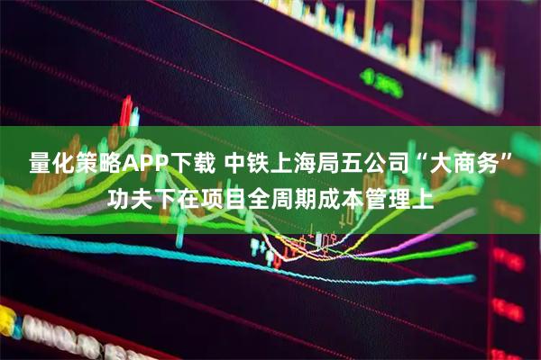 量化策略APP下载 中铁上海局五公司“大商务”功夫下在项目全周期成本管理上