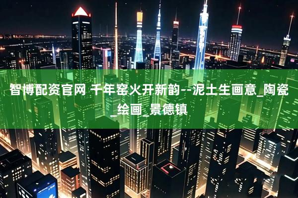 智博配资官网 千年窑火开新韵--泥土生画意_陶瓷_绘画_景德镇