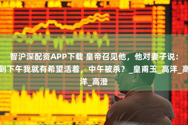 智沪深配资APP下载 皇帝召见他，他对妻子说：撑到下午我就有希望活着，中午被杀？_皇甫玉_高洋_高澄