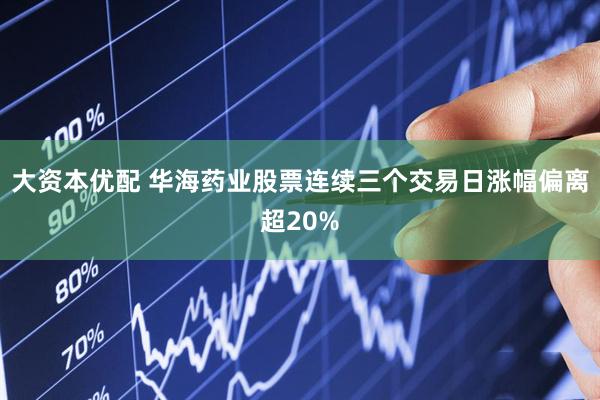 大资本优配 华海药业股票连续三个交易日涨幅偏离超20%