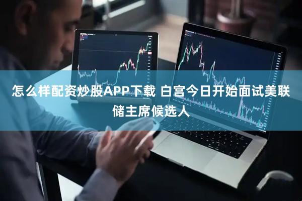 怎么样配资炒股APP下载 白宫今日开始面试美联储主席候选人