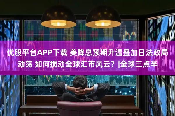 优股平台APP下载 美降息预期升温叠加日法政局动荡 如何搅动全球汇市风云？|全球三点半