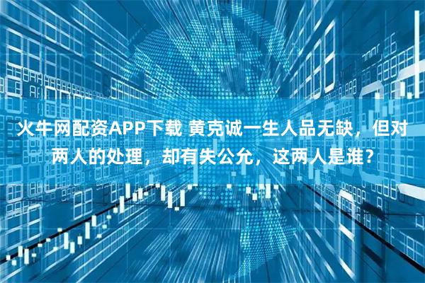 火牛网配资APP下载 黄克诚一生人品无缺，但对两人的处理，却有失公允，这两人是谁？