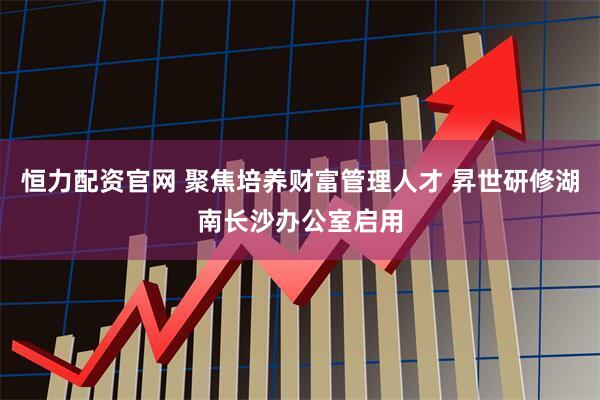 恒力配资官网 聚焦培养财富管理人才 昇世研修湖南长沙办公室启用