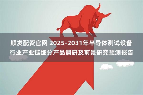顺发配资官网 2025-2031年半导体测试设备行业产业链细分产品调研及前景研究预测报告