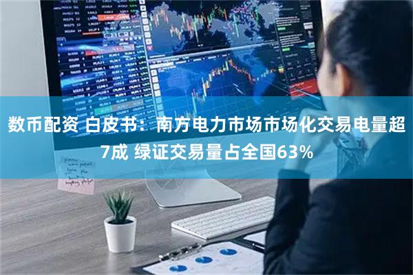 数币配资 白皮书：南方电力市场市场化交易电量超7成 绿证交易量占全国63%