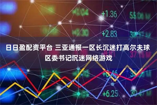 日日盈配资平台 三亚通报一区长沉迷打高尔夫球 区委书记沉迷网络游戏