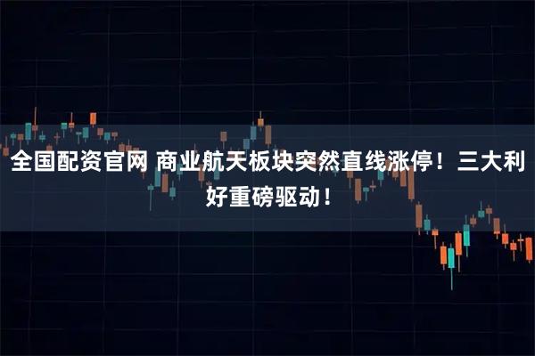 全国配资官网 商业航天板块突然直线涨停！三大利好重磅驱动！