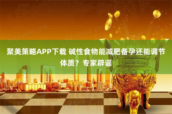 聚美策略APP下载 碱性食物能减肥备孕还能调节体质？专家辟谣