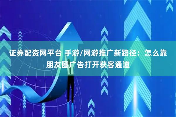 证券配资网平台 手游/网游推广新路径：怎么靠朋友圈广告打开获客通道