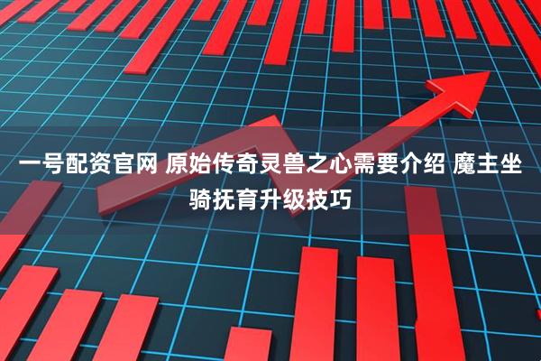 一号配资官网 原始传奇灵兽之心需要介绍 魔主坐骑抚育升级技巧