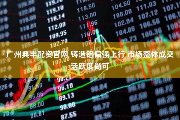 广州典丰配资官网 铸造铝偏强上行 市场整体成交活跃度尚可