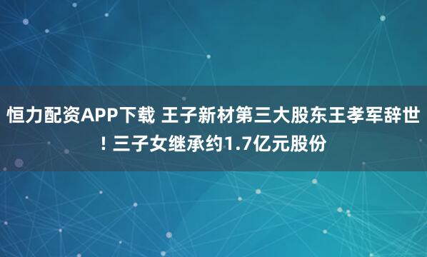 恒力配资APP下载 王子新材第三大股东王孝军辞世! 三子女继承约1.7亿元股份