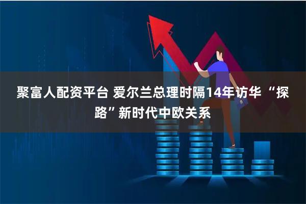 聚富人配资平台 爱尔兰总理时隔14年访华 “探路”新时代中欧关系