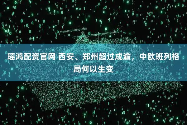 瑶鸿配资官网 西安、郑州超过成渝，中欧班列格局何以生变
