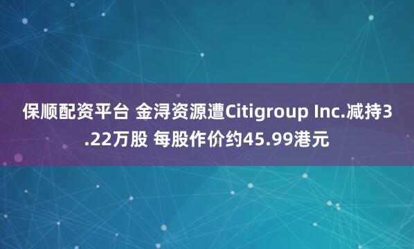 保顺配资平台 金浔资源遭Citigroup Inc.减持3.22万股 每股作价约45.99港元