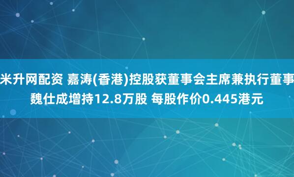 米升网配资 嘉涛(香港)控股获董事会主席兼执行董事魏仕成增持12.8万股 每股作价0.445港元