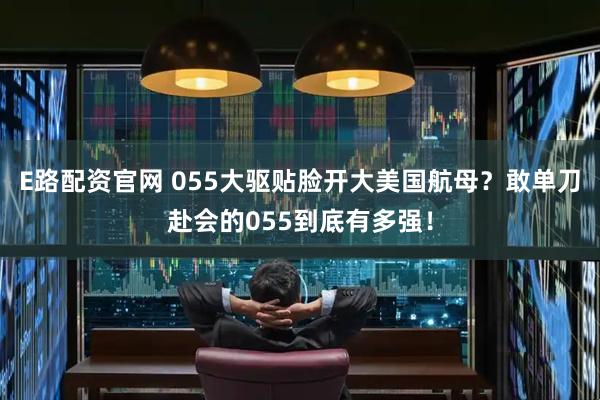 E路配资官网 055大驱贴脸开大美国航母？敢单刀赴会的055到底有多强！