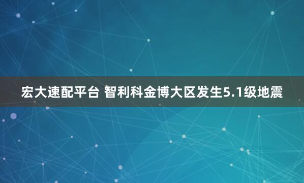 宏大速配平台 智利科金博大区发生5.1级地震
