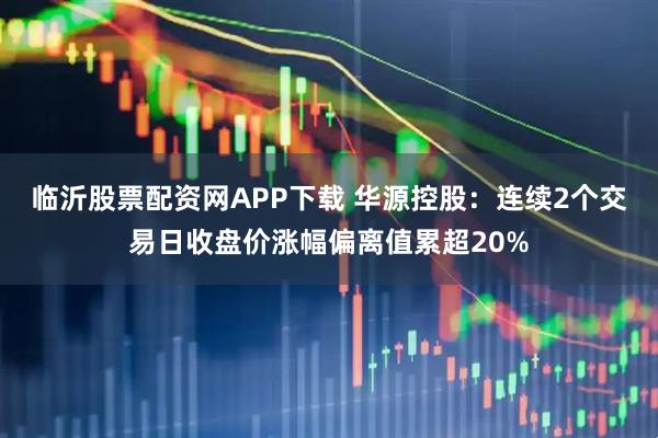 临沂股票配资网APP下载 华源控股：连续2个交易日收盘价涨幅偏离值累超20%